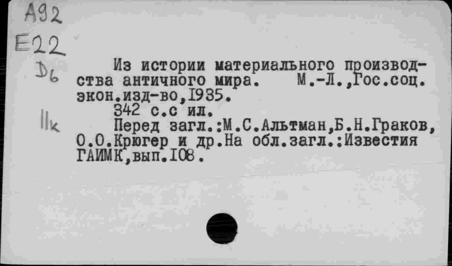 ﻿Из истории материального производства античного мира. М.-Л.,Гос.соц. экон.изд-во,1935.
342 с.с ил.
Перед загл.;М.С.Альтман,Б.Н.Граков 0.0.Крюгер и др.На обл.загл.:Известия ГАИМК,вып.1О8.